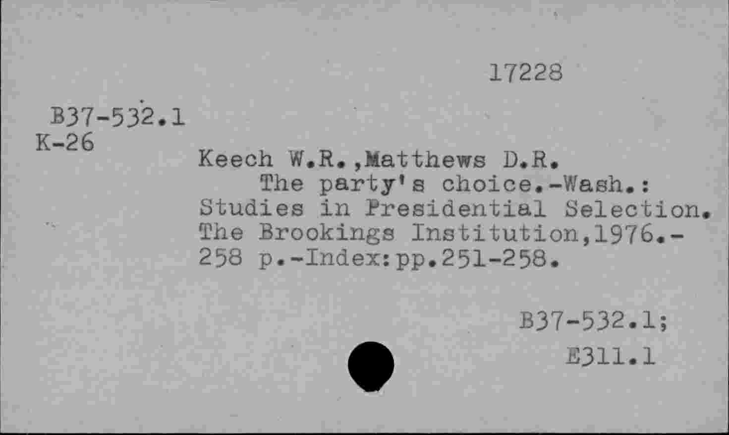 ﻿17228
B37-532.1
—2 6
Keech W.R.,Matthews D.R.
The party’s choice.-Wash.: Studies in Presidential Selection The Brookings Institution,1976.-258 p.-Index:pp.251-258.
B37-532.1;
E311.1